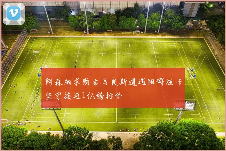 阿森纳求购吉马良斯遭遇阻碍纽卡坚守接近1亿镑标价